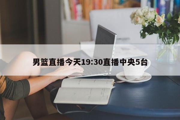 男篮直播今天19:30直播中央5台