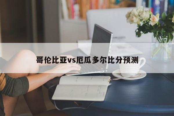 哥伦比亚vs厄瓜多尔比分预测